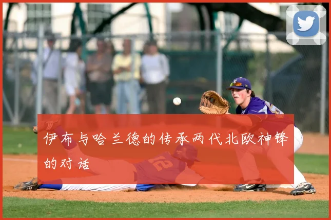 伊布与哈兰德的传承两代北欧神锋的对话