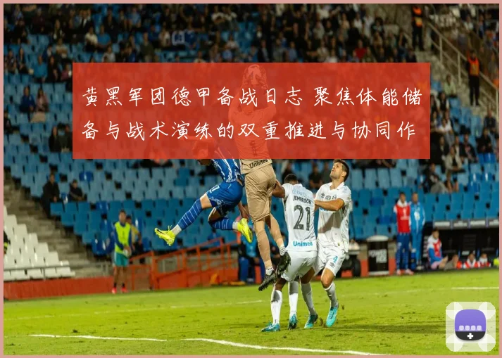黄黑军团德甲备战日志 聚焦体能储备与战术演练的双重推进与协同作战