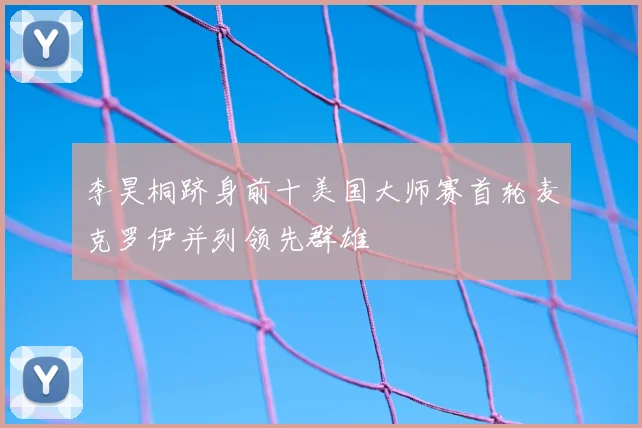 李昊桐跻身前十美国大师赛首轮麦克罗伊并列领先群雄